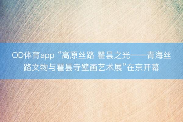 OD体育app “高原丝路 瞿昙之光——青海丝路文物与瞿昙寺壁画艺术展”在京开幕