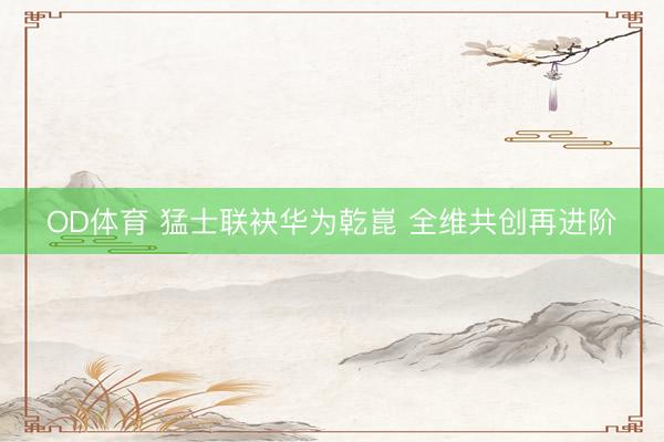 OD体育 猛士联袂华为乾崑 全维共创再进阶