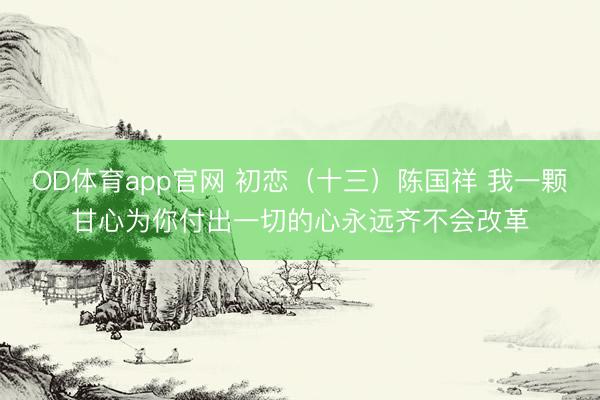 OD体育app官网 初恋（十三）陈国祥 我一颗甘心为你付出一切的心永远齐不会改革