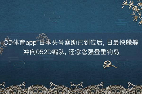 OD体育app 日本头号襄助已到位后, 日最快艨艟冲向052D编队, 还念念强登垂钓岛
